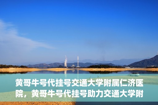 黄哥牛号代挂号交通大学附属仁济医院，黄哥牛号代挂号助力交通大学附属仁济医院就医体验提升