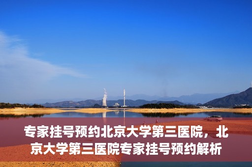 专家挂号预约北京大学第三医院，北京大学第三医院专家挂号预约解析