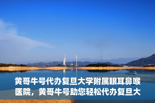 黄哥牛号代办复旦大学附属眼耳鼻喉医院，黄哥牛号助您轻松代办复旦大学附属眼耳鼻喉医院事务