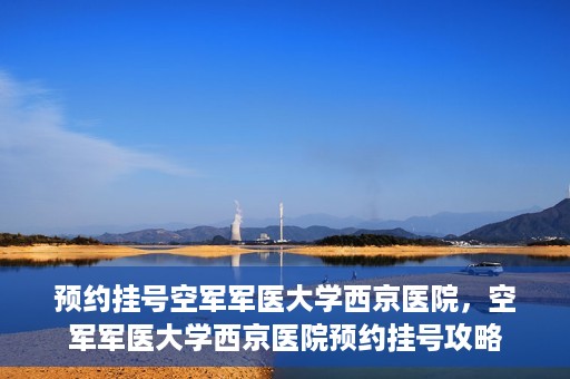 预约挂号空军军医大学西京医院，空军军医大学西京医院预约挂号攻略