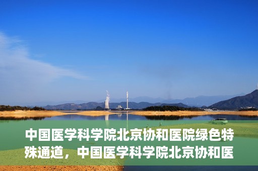 中国医学科学院北京协和医院绿色特殊通道，中国医学科学院北京协和医院，绿色特殊通道开启健康之门