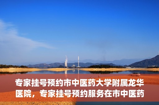 专家挂号预约市中医药大学附属龙华医院，专家挂号预约服务在市中医药大学附属龙华医院开通