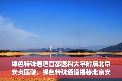 绿色特殊通道首都医科大学附属北京安贞医院，绿色特殊通道揭秘北京安贞医院的医疗力量与人文关怀
