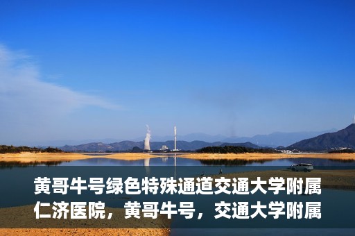 黄哥牛号绿色特殊通道交通大学附属仁济医院，黄哥牛号，交通大学附属仁济医院开启绿色特殊通道助力健康事业