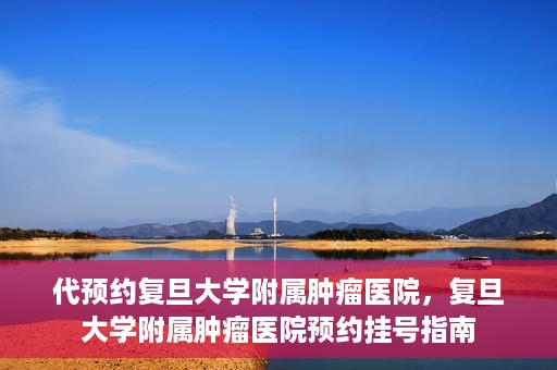 代预约复旦大学附属肿瘤医院，复旦大学附属肿瘤医院预约挂号指南