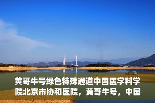 黄哥牛号绿色特殊通道中国医学科学院北京市协和医院，黄哥牛号，中国医学科学院北京市协和医院开启绿色特殊通道助力健康前行