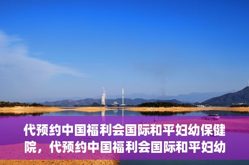 代预约中国福利会国际和平妇幼保健院，代预约中国福利会国际和平妇幼保健院，一站式便捷服务助您轻松就医。