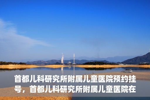 首都儿科研究所附属儿童医院预约挂号，首都儿科研究所附属儿童医院在线预约挂号攻略