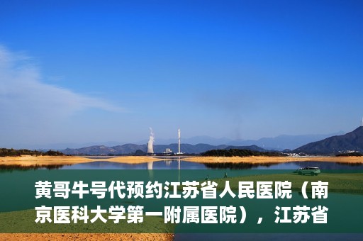 黄哥牛号代预约江苏省人民医院（南京医科大学第一附属医院），江苏省人民医院（南京医科大学第一附属医院）黄哥牛号代预约服务启动