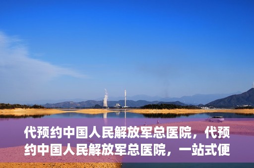 代预约中国人民解放军总医院，代预约中国人民解放军总医院，一站式便捷医疗预约服务新体验