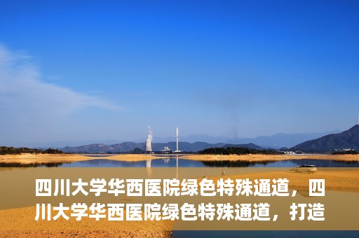 四川大学华西医院绿色特殊通道，四川大学华西医院绿色特殊通道，打造医疗服务的绿色通道新篇章