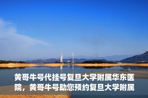 黄哥牛号代挂号复旦大学附属华东医院，黄哥牛号助您预约复旦大学附属华东医院专家号