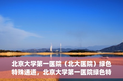 北京大学第一医院（北大医院）绿色特殊通道，北京大学第一医院绿色特殊通道，健康护航的新路径