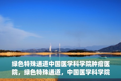 绿色特殊通道中国医学科学院肿瘤医院，绿色特殊通道，中国医学科学院肿瘤医院探索之旅