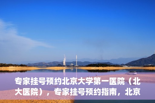 专家挂号预约北京大学第一医院（北大医院），专家挂号预约指南，北京大学第一医院（北大医院）就医攻略