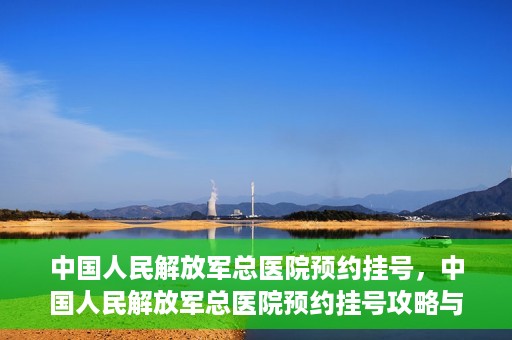 中国人民解放军总医院预约挂号，中国人民解放军总医院预约挂号攻略与指南