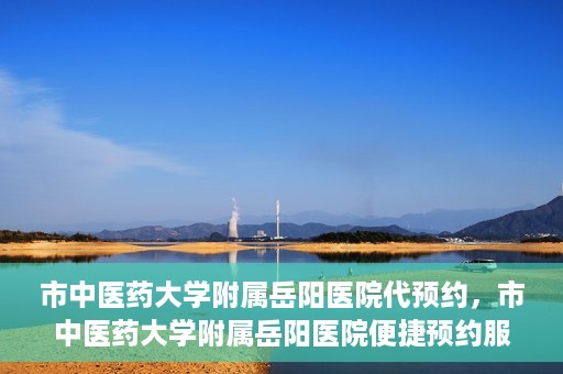 市中医药大学附属岳阳医院代预约，市中医药大学附属岳阳医院便捷预约服务启动