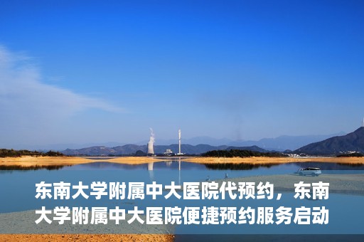 东南大学附属中大医院代预约，东南大学附属中大医院便捷预约服务启动